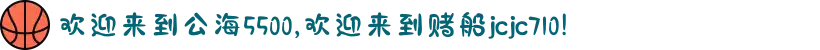 欢迎来到公海5500,欢迎来到赌船jcjc710!